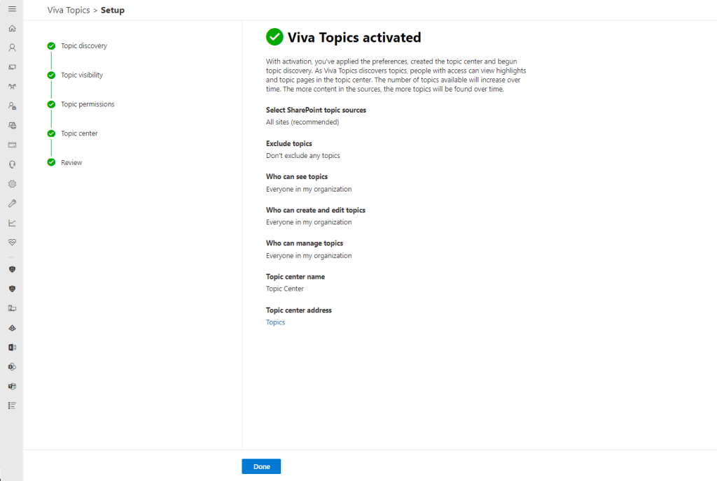 Pe 
Viva Topics > Setup 
Topic discovery 
Topic visibility 
Topic permissions 
Topic center 
Review 
Viva Topics activated 
With activation, you've applied the preferences, created the topic center and begun 
topic discovery. As Vive Topics discovers topics, people with access can view highlights 
and topic pages in the topic center. The number of topics available will increase over 
time. The mare content in the sources, the more topics will be found over time. 
Select SharePoint topic sources 
All sites (recommended) 
Exclude topics 
Dont exclude any topics 
Who can see topics 
Everyone in my organization 
Who can create and edit topics 
Everyone in my organization 
Who can manage topics 
Everyone in my organization 
Topic center name 
Topic Center 
Topic center address 
Topics 
