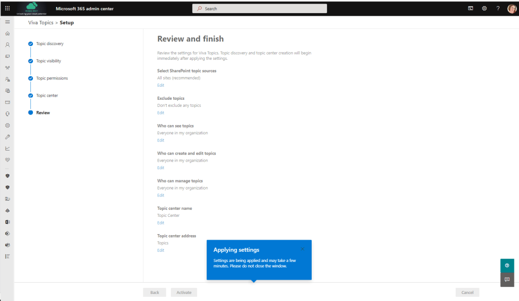 Pe 
Microsoft 365 admin center 
Viva Topics > Setup 
Topic discovery 
Topic visibility 
Topic permissions 
Topic center 
Review 
P Search 
Review and finish 
Review the settings for Vive Topics. Topic discovery and topic center creation will begin 
immediately after applying the settings. 
Select SharePoint topic sources 
All sites (recommended) 
Edit 
Exclude topics 
Don't exclude any topics 
Edit 
Who can see topics 
Everyone in my orgenization 
Edit 
Who can create and edit topics 
Everyone in my orgenization 
Edit 
Who can manage topics 
Everyone in my orgenization 
Edit 
Topic center name 
Topic Center 
Edit 
Topic center address 
Topics 
Edit 
Back 
Applying settings 
Settings are applied and rnay take a few 
minutes. Please do not dose the window. 
Cancel 