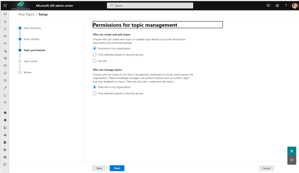 Microsoft 365 admin center 
Viva Topics > Setup 
Topic discovery 
Topic visibility 
Topic permissions 
Topic center 
Review 
p Search 
Permissions for to ic mana ement 
Who can create and edit topics 
Choose who can create new topics or update topic details such as the description, 
documents and connected people. 
Everyone in my organization 
C) Only selected people or security groups 
O No one 
Who can manage topics 
Choose who has access to the Topic management dashboard to review topics across the 
organization. These knowledge managers can perform actions such as confirm, reject 
and view feedback on topics. They can also view, create and edit topics. 
Everyone in my organization 
C) Only selected people or security groups 
(0) 
Back 
Next 
Cancel 