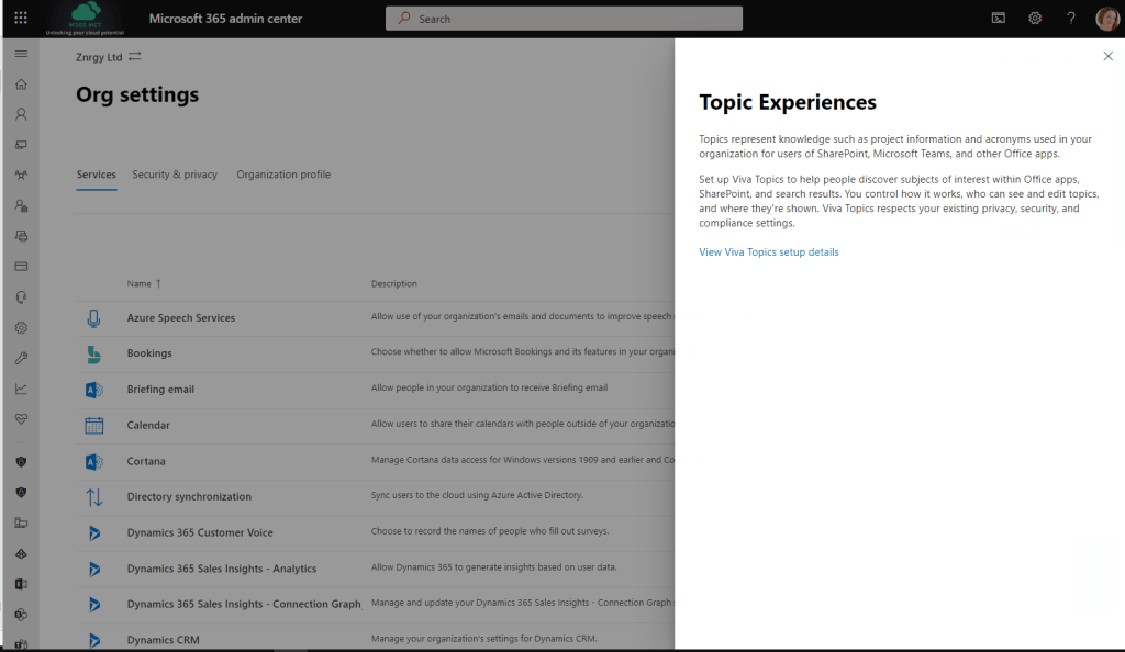 Microsoft 365 admin center 
Znrgy Ltd 
Org settings 
PRA 
roe 
Services 
Security & privacy 
Name T 
Organization profile 
p Search 
Description 
Allow use of your organization's emails and documents to improve spee 
Choose whether to allow Microsoft Bookings and its features in your orga 
Allow people in your organization ta receive Briefing email 
Allow users ta share their calendars with people outside of ßur organiza 
Manage Cortana data access for Windows versions 1 gog and earlier and 
Sync users to the cloud using Azure Active Directory. 
Choose to record the names of people wha fill out surveys. 
Allow Dynamics 365 to generate insights based on user data. 
Manage and update your Dynamics 365 Sales Insights - Connection Grap 
Manage your organization's settings for Dynamics CRM. 
Topic Experiences 
Topics represent knowledge such as project information and acronyms used in your 
organization for users of SharePoint, Microsoft Teams, and other Office apps. 
Set up Viva Topics to help people discover subjects of interest within Office apps, 
SharePoint, and search results. You control how it works, who can see and edit topics, 
and where they're shown. Viva Topics respects your existing privacy, security, and 
compliance settings. 
View Viva Topics setup details 
Azure Speech Services 
Bookings 
Briefing email 
Calendar 
Cortana 
Directory synchronization 
Dynamics 365 Customer Voice 
Dynamics 365 Sales Insights - Analytics 
Dynamics 365 Sales Insights - Connection Graph 
Dynamics CRM 