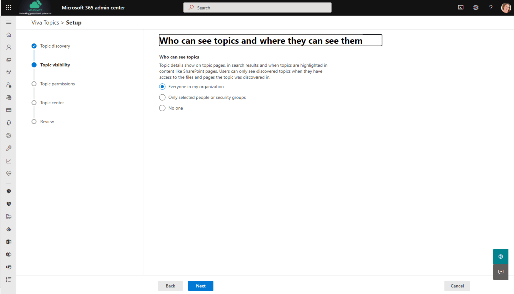 Microsoft 365 admin center 
Viva Topics > Setup 
Topic discovery 
Topic visibility 
Topic permissions 
Topic center 
Review 
P Search 
ho can see to ics and where the can see them 
Who can see topics 
Topic details show on topic pages, in search results and when topics are highlighted in 
content like SharePoint pages. Users can only see discovered topics when they have 
access to the files and pages the topic was discovered in. 
Everyone in my organization 
C) Only selected people or security groups 
O No one 
Back 
Next 
Cancel 